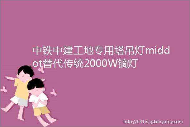 中铁中建工地专用塔吊灯middot替代传统2000W镝灯