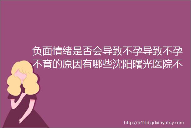 负面情绪是否会导致不孕导致不孕不育的原因有哪些沈阳曙光医院不孕不育科