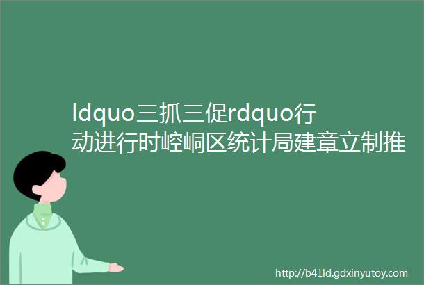 ldquo三抓三促rdquo行动进行时崆峒区统计局建章立制推动调查单位管理提质增效