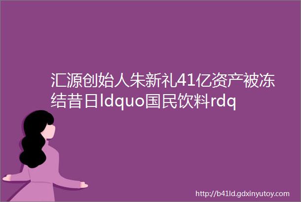 汇源创始人朱新礼41亿资产被冻结昔日ldquo国民饮料rdquo怎么了