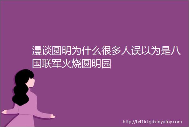 漫谈圆明为什么很多人误以为是八国联军火烧圆明园