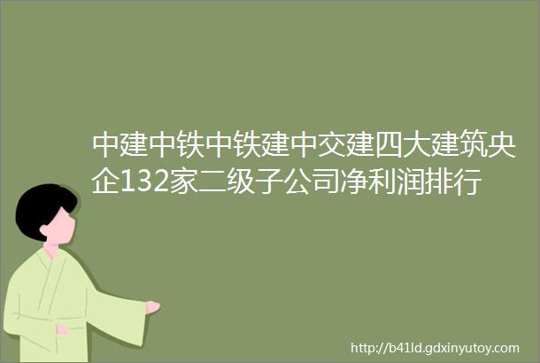 中建中铁中铁建中交建四大建筑央企132家二级子公司净利润排行榜