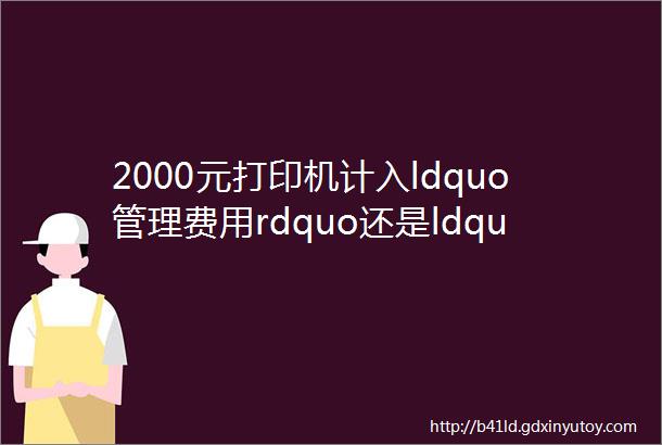 2000元打印机计入ldquo管理费用rdquo还是ldquo固定资产rdquo还有这7笔账别再入错了当心有税务风险