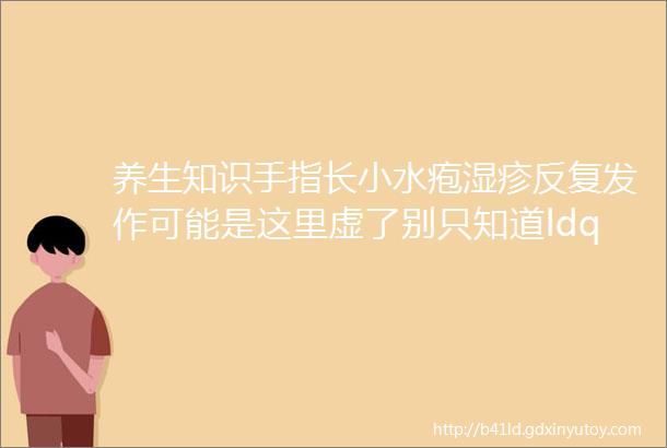 养生知识手指长小水疱湿疹反复发作可能是这里虚了别只知道ldquo祛湿rdquo