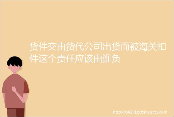 货件交由货代公司出货而被海关扣件这个责任应该由谁负