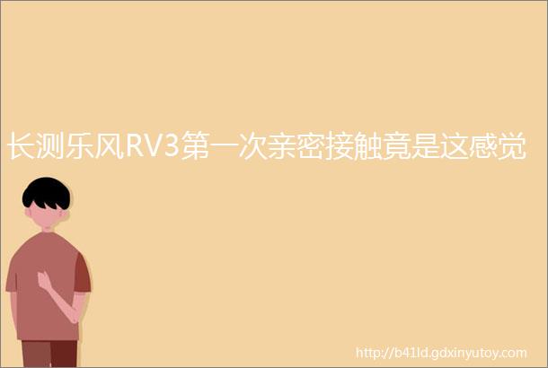 长测乐风RV3第一次亲密接触竟是这感觉