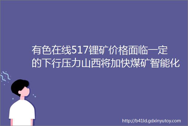 有色在线517锂矿价格面临一定的下行压力山西将加快煤矿智能化建设